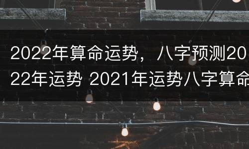 2022年算命运势，八字预测2022年运势 2021年运势八字算命
