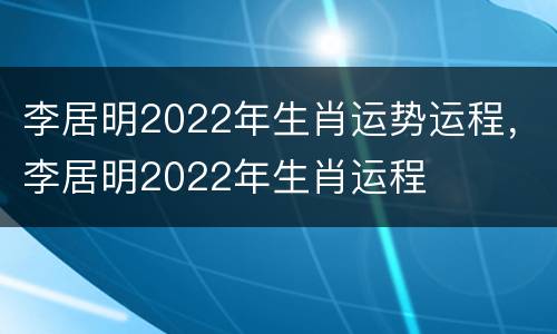 李居明2022年生肖运势运程，李居明2022年生肖运程