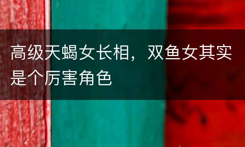 高级天蝎女长相，双鱼女其实是个厉害角色