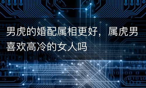 男虎的婚配属相更好，属虎男喜欢高冷的女人吗