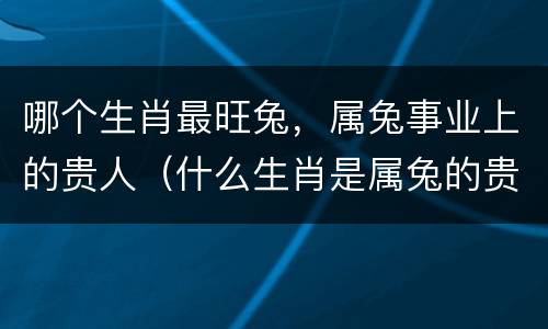 哪个生肖最旺兔，属兔事业上的贵人（什么生肖是属兔的贵人）