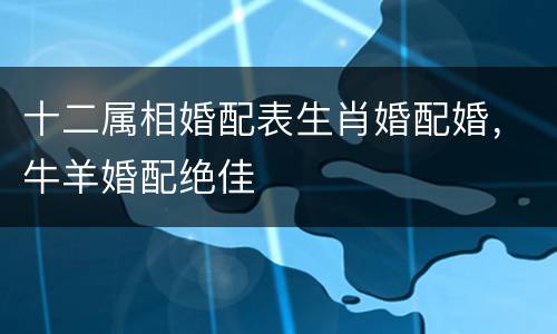 十二属相婚配表生肖婚配婚，牛羊婚配绝佳