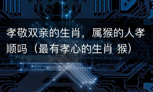 孝敬双亲的生肖，属猴的人孝顺吗（最有孝心的生肖 猴）