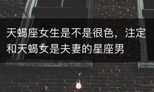 天蝎座女生是不是很色，注定和天蝎女是夫妻的星座男