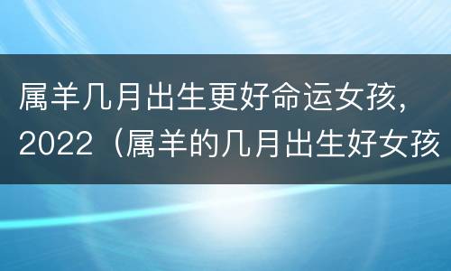 属羊几月出生更好命运女孩，2022（属羊的几月出生好女孩）