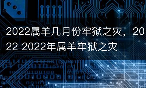 2022属羊几月份牢狱之灾，2022 2022年属羊牢狱之灾