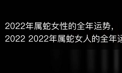 2022年属蛇女性的全年运势，2022 2022年属蛇女人的全年运势