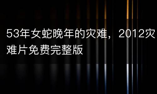 53年女蛇晚年的灾难，2012灾难片免费完整版