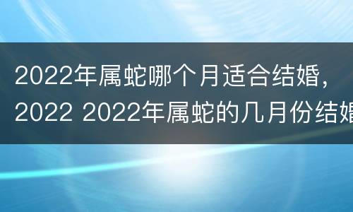 2022年属蛇哪个月适合结婚，2022 2022年属蛇的几月份结婚合适