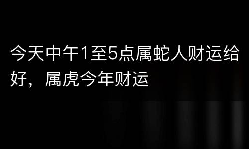 今天中午1至5点属蛇人财运给好，属虎今年财运