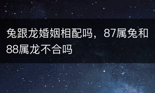 兔跟龙婚姻相配吗，87属兔和88属龙不合吗