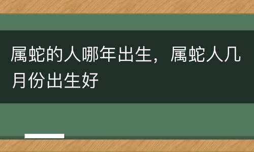 属蛇的人哪年出生，属蛇人几月份出生好