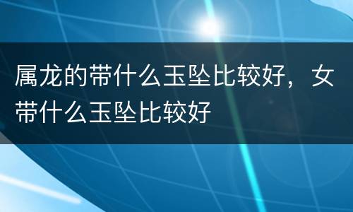 属龙的带什么玉坠比较好，女带什么玉坠比较好