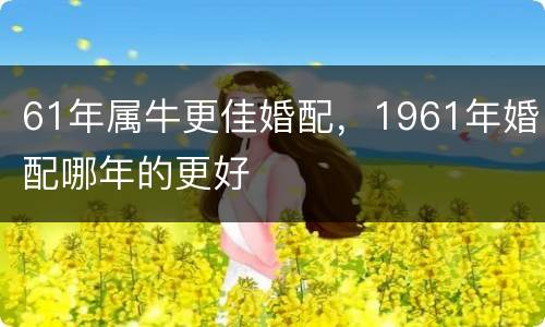 61年属牛更佳婚配，1961年婚配哪年的更好