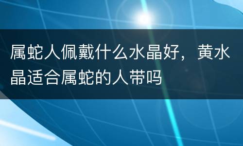 属蛇人佩戴什么水晶好，黄水晶适合属蛇的人带吗