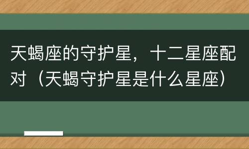 天蝎座的守护星，十二星座配对（天蝎守护星是什么星座）