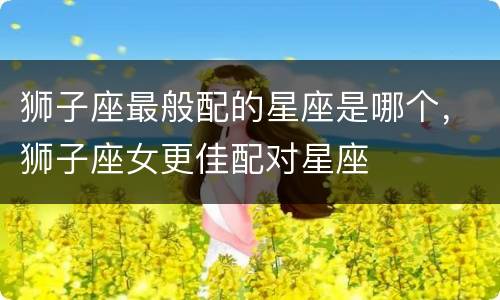 狮子座最般配的星座是哪个，狮子座女更佳配对星座