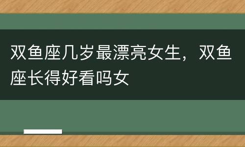 双鱼座几岁最漂亮女生，双鱼座长得好看吗女