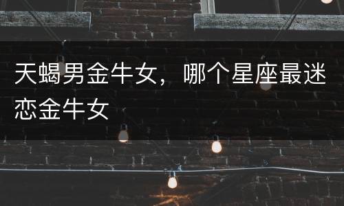 天蝎男金牛女，哪个星座最迷恋金牛女