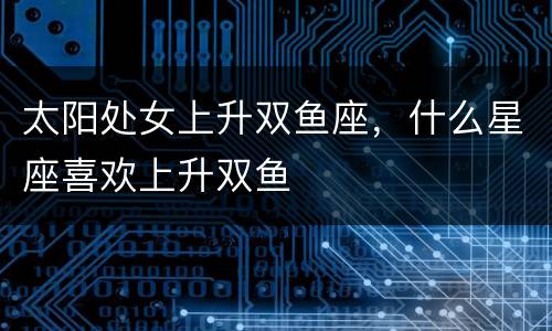 太阳处女上升双鱼座，什么星座喜欢上升双鱼