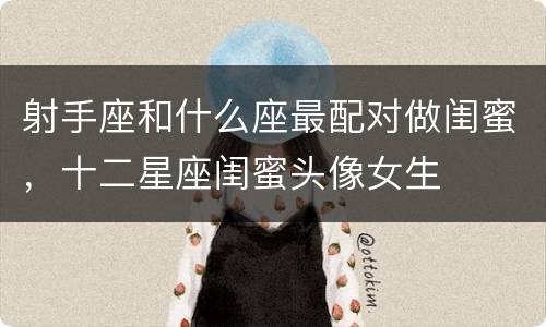 射手座和什么座最配对做闺蜜，十二星座闺蜜头像女生