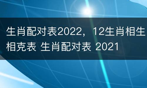 生肖配对表2022，12生肖相生相克表 生肖配对表 2021