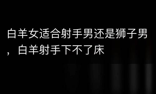 白羊女适合射手男还是狮子男，白羊射手下不了床