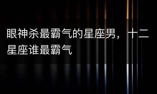 眼神杀最霸气的星座男，十二星座谁最霸气