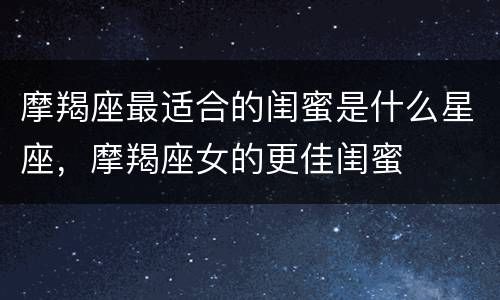 摩羯座最适合的闺蜜是什么星座，摩羯座女的更佳闺蜜