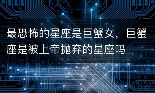 最恐怖的星座是巨蟹女，巨蟹座是被上帝抛弃的星座吗