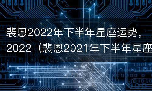 裴恩2022年下半年星座运势，2022（裴恩2021年下半年星座运势）