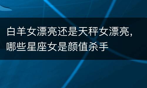白羊女漂亮还是天秤女漂亮，哪些星座女是颜值杀手