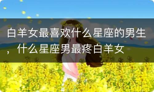 白羊女最喜欢什么星座的男生，什么星座男最疼白羊女