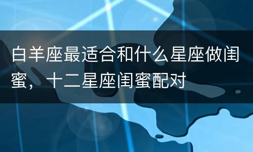白羊座最适合和什么星座做闺蜜，十二星座闺蜜配对