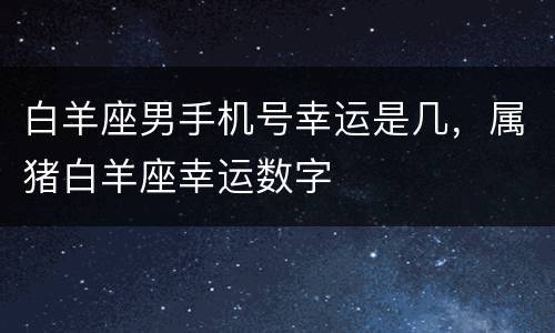 白羊座男手机号幸运是几，属猪白羊座幸运数字