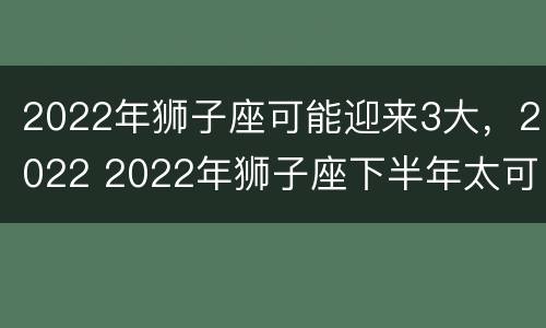2022年狮子座可能迎来3大，2022 2022年狮子座下半年太可怕了