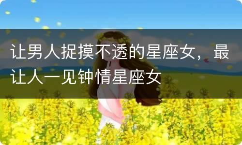 让男人捉摸不透的星座女，最让人一见钟情星座女