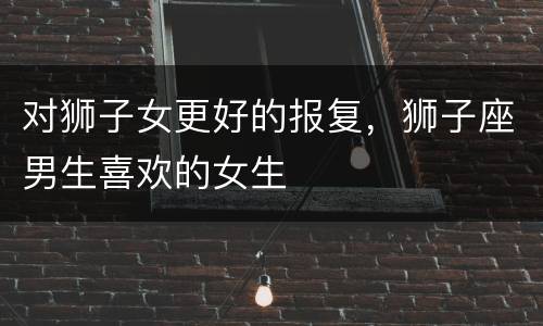 对狮子女更好的报复，狮子座男生喜欢的女生