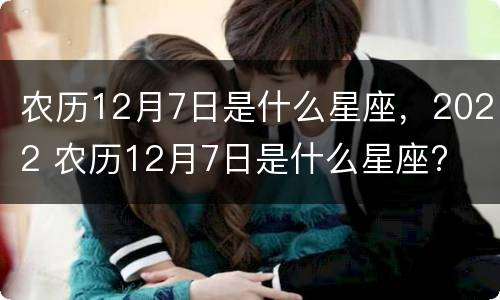 农历12月7日是什么星座，2022 农历12月7日是什么星座?