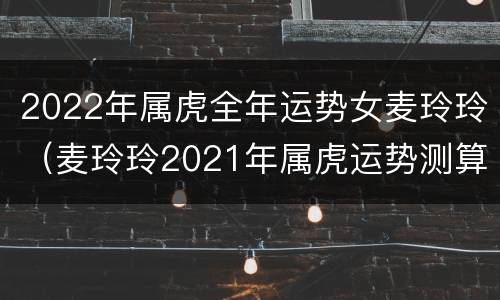 2022年属虎全年运势女麦玲玲（麦玲玲2021年属虎运势测算）