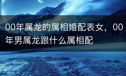 00年属龙的属相婚配表女，00年男属龙跟什么属相配