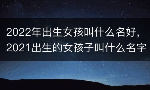 2022年出生女孩叫什么名好，2021出生的女孩子叫什么名字好