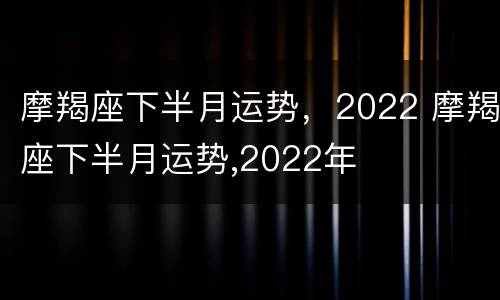 摩羯座下半月运势，2022 摩羯座下半月运势,2022年
