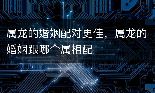 属龙的婚姻配对更佳，属龙的婚姻跟哪个属相配