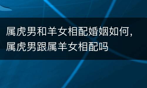 属虎男和羊女相配婚姻如何，属虎男跟属羊女相配吗