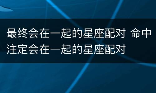 最终会在一起的星座配对 命中注定会在一起的星座配对