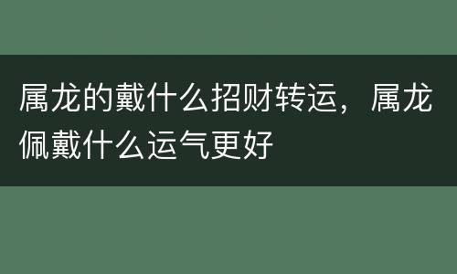 属龙的戴什么招财转运，属龙佩戴什么运气更好