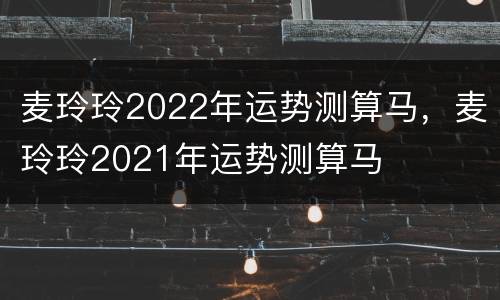 麦玲玲2022年运势测算马，麦玲玲2021年运势测算马