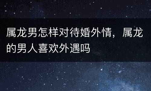 属龙男怎样对待婚外情，属龙的男人喜欢外遇吗
