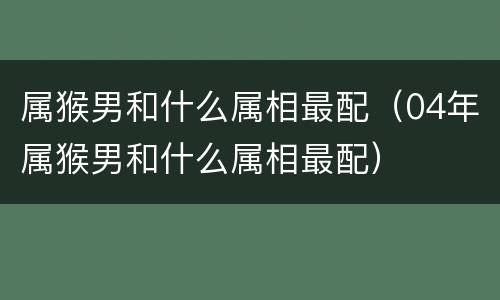 属猴男和什么属相最配（04年属猴男和什么属相最配）